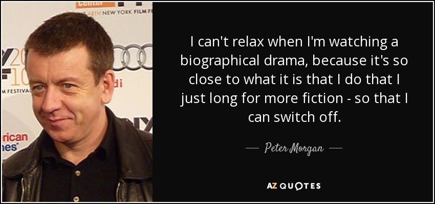 I can't relax when I'm watching a biographical drama, because it's so close to what it is that I do that I just long for more fiction - so that I can switch off. - Peter Morgan