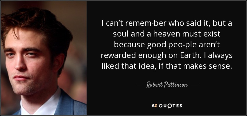 I can’t remem­ber who said it, but a soul and a heaven must exist because good peo­ple aren’t rewarded enough on Earth. I always liked that idea, if that makes sense. - Robert Pattinson