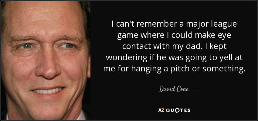I can't remember a major league game where I could make eye contact with my dad. I kept wondering if he was going to yell at me for hanging a pitch or something. - David Cone