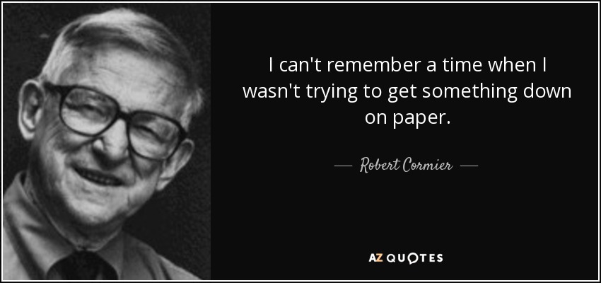 I can't remember a time when I wasn't trying to get something down on paper. - Robert Cormier