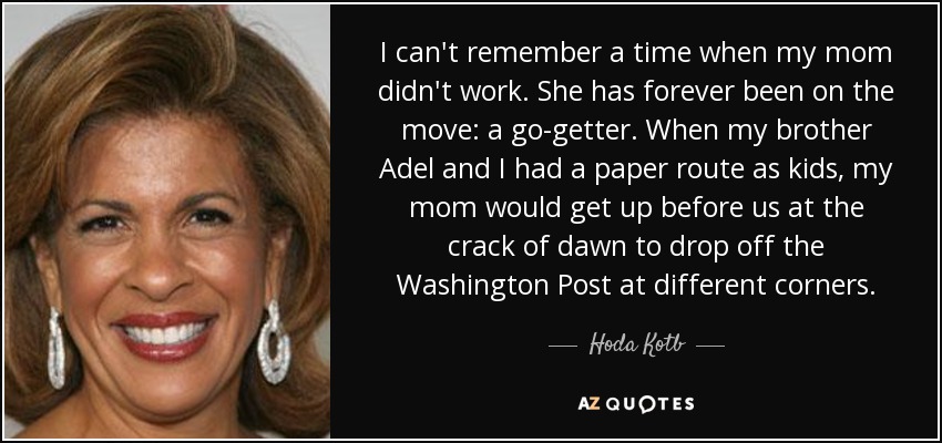 I can't remember a time when my mom didn't work. She has forever been on the move: a go-getter. When my brother Adel and I had a paper route as kids, my mom would get up before us at the crack of dawn to drop off the Washington Post at different corners. - Hoda Kotb