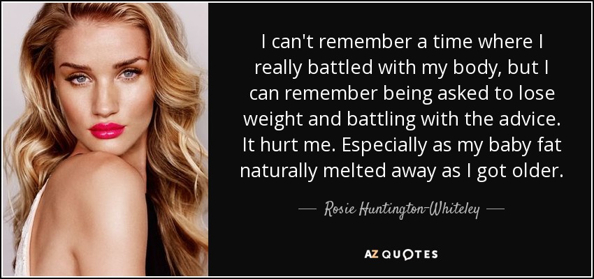 I can't remember a time where I really battled with my body, but I can remember being asked to lose weight and battling with the advice. It hurt me. Especially as my baby fat naturally melted away as I got older. - Rosie Huntington-Whiteley