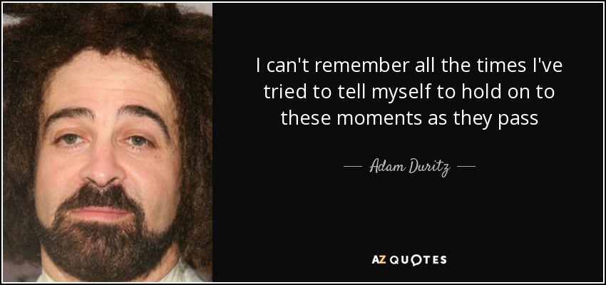 I can't remember all the times I've tried to tell myself to hold on to these moments as they pass - Adam Duritz