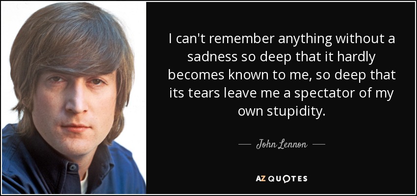 I can't remember anything without a sadness so deep that it hardly becomes known to me, so deep that its tears leave me a spectator of my own stupidity. - John Lennon