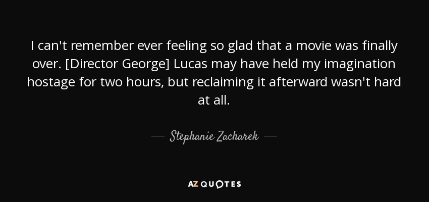 I can't remember ever feeling so glad that a movie was finally over. [Director George] Lucas may have held my imagination hostage for two hours, but reclaiming it afterward wasn't hard at all. - Stephanie Zacharek