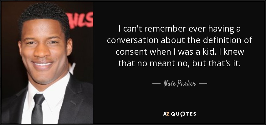 I can't remember ever having a conversation about the definition of consent when I was a kid. I knew that no meant no, but that's it. - Nate Parker