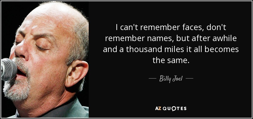 I can't remember faces, don't remember names, but after awhile and a thousand miles it all becomes the same. - Billy Joel