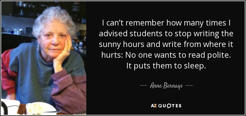 I can’t remember how many times I advised students to stop writing the sunny hours and write from where it hurts: No one wants to read polite. It puts them to sleep. - Anne Bernays