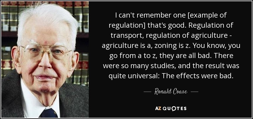 I can't remember one [example of regulation] that's good. Regulation of transport, regulation of agriculture - agriculture is a, zoning is z. You know, you go from a to z, they are all bad. There were so many studies, and the result was quite universal: The effects were bad. - Ronald Coase