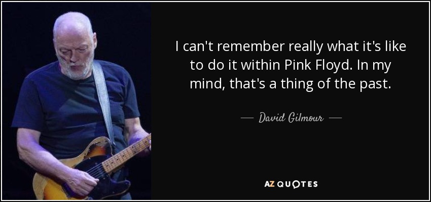 I can't remember really what it's like to do it within Pink Floyd. In my mind, that's a thing of the past. - David Gilmour