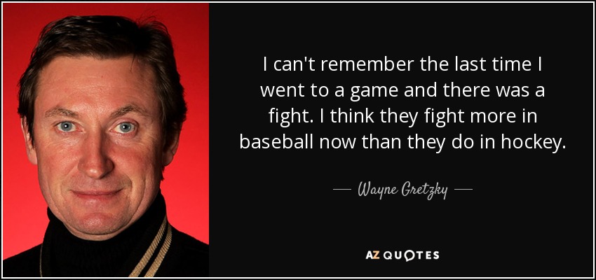 I can't remember the last time I went to a game and there was a fight. I think they fight more in baseball now than they do in hockey. - Wayne Gretzky