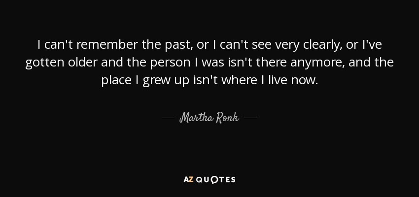 I can't remember the past, or I can't see very clearly, or I've gotten older and the person I was isn't there anymore, and the place I grew up isn't where I live now. - Martha Ronk