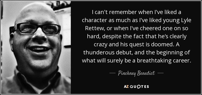 I can't remember when I've liked a character as much as I've liked young Lyle Rettew, or when I've cheered one on so hard, despite the fact that he's clearly crazy and his quest is doomed. A thunderous debut, and the beginning of what will surely be a breathtaking career. - Pinckney Benedict