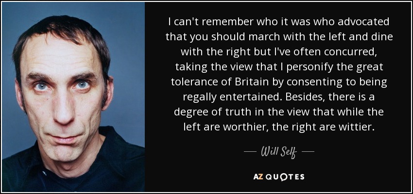 I can't remember who it was who advocated that you should march with the left and dine with the right but I've often concurred, taking the view that I personify the great tolerance of Britain by consenting to being regally entertained. Besides, there is a degree of truth in the view that while the left are worthier, the right are wittier. - Will Self