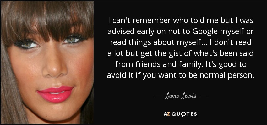 I can't remember who told me but I was advised early on not to Google myself or read things about myself... I don't read a lot but get the gist of what's been said from friends and family. It's good to avoid it if you want to be normal person. - Leona Lewis