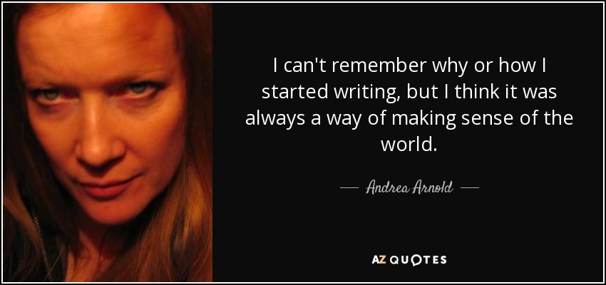 I can't remember why or how I started writing, but I think it was always a way of making sense of the world. - Andrea Arnold