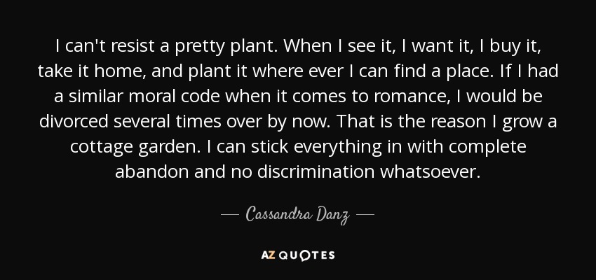 I can't resist a pretty plant. When I see it, I want it, I buy it, take it home, and plant it where ever I can find a place. If I had a similar moral code when it comes to romance, I would be divorced several times over by now. That is the reason I grow a cottage garden. I can stick everything in with complete abandon and no discrimination whatsoever. - Cassandra Danz