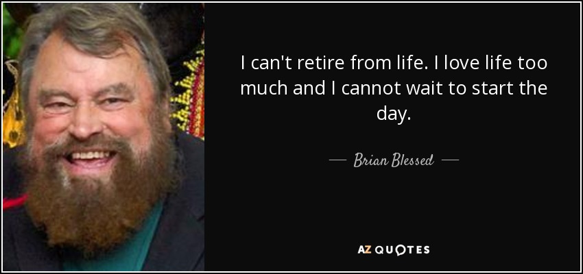 I can't retire from life. I love life too much and I cannot wait to start the day. - Brian Blessed