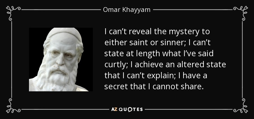 I can’t reveal the mystery to either saint or sinner; I can’t state at length what I’ve said curtly; I achieve an altered state that I can’t explain; I have a secret that I cannot share. - Omar Khayyam