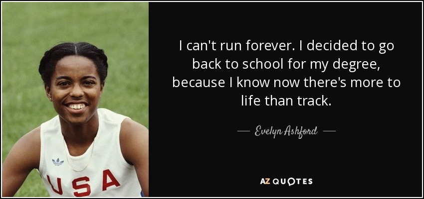 I can't run forever. I decided to go back to school for my degree, because I know now there's more to life than track. - Evelyn Ashford