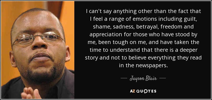 I can't say anything other than the fact that I feel a range of emotions including guilt, shame, sadness, betrayal, freedom and appreciation for those who have stood by me, been tough on me, and have taken the time to understand that there is a deeper story and not to believe everything they read in the newspapers. - Jayson Blair