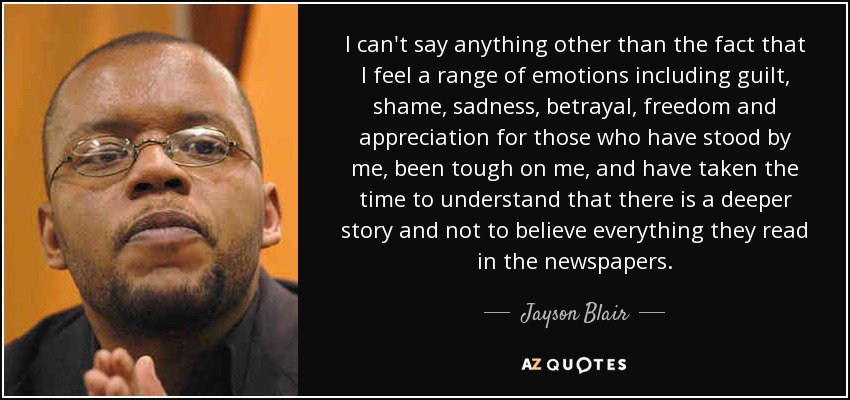 I can't say anything other than the fact that I feel a range of emotions including guilt, shame, sadness, betrayal, freedom and appreciation for those who have stood by me, been tough on me, and have taken the time to understand that there is a deeper story and not to believe everything they read in the newspapers. - Jayson Blair