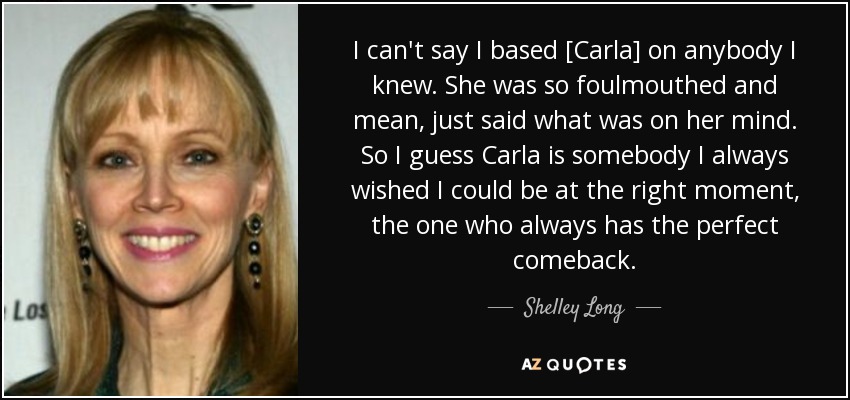 I can't say I based [Carla] on anybody I knew. She was so foulmouthed and mean, just said what was on her mind. So I guess Carla is somebody I always wished I could be at the right moment, the one who always has the perfect comeback. - Shelley Long