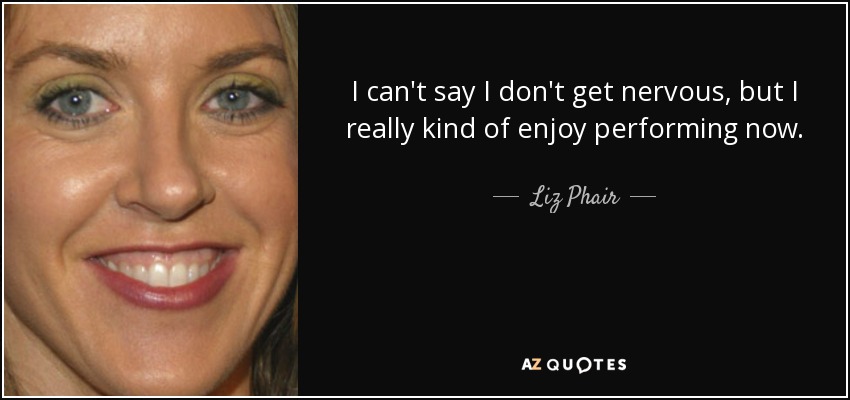 I can't say I don't get nervous, but I really kind of enjoy performing now. - Liz Phair