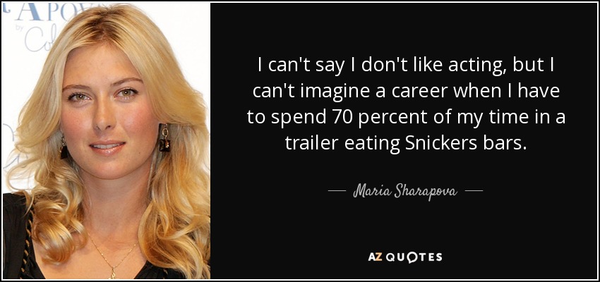 I can't say I don't like acting, but I can't imagine a career when I have to spend 70 percent of my time in a trailer eating Snickers bars. - Maria Sharapova