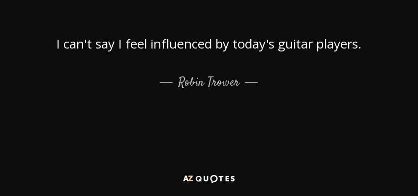 I can't say I feel influenced by today's guitar players. - Robin Trower