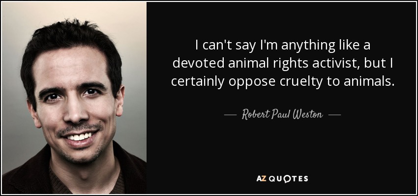 I can't say I'm anything like a devoted animal rights activist, but I certainly oppose cruelty to animals. - Robert Paul Weston
