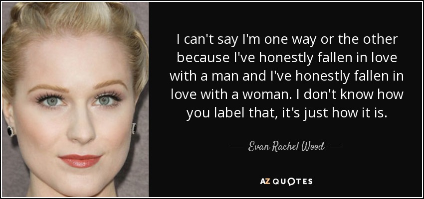 I can't say I'm one way or the other because I've honestly fallen in love with a man and I've honestly fallen in love with a woman. I don't know how you label that, it's just how it is. - Evan Rachel Wood