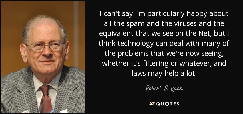 I can't say I'm particularly happy about all the spam and the viruses and the equivalent that we see on the Net, but I think technology can deal with many of the problems that we're now seeing, whether it's filtering or whatever, and laws may help a lot. - Robert  E. Kahn