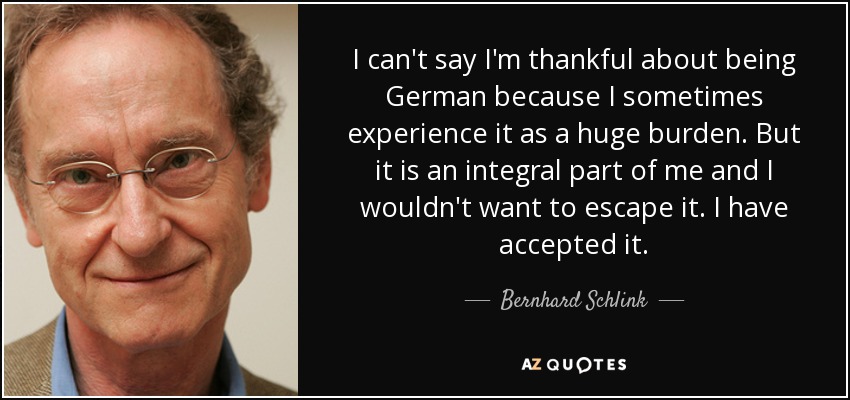 I can't say I'm thankful about being German because I sometimes experience it as a huge burden. But it is an integral part of me and I wouldn't want to escape it. I have accepted it. - Bernhard Schlink