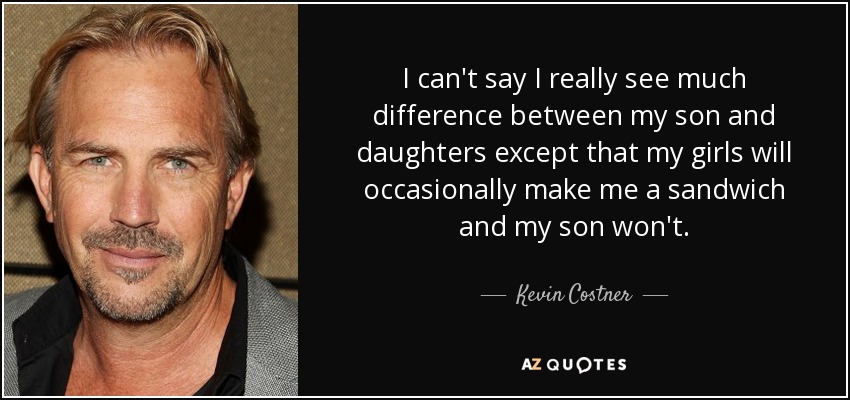 I can't say I really see much difference between my son and daughters except that my girls will occasionally make me a sandwich and my son won't. - Kevin Costner