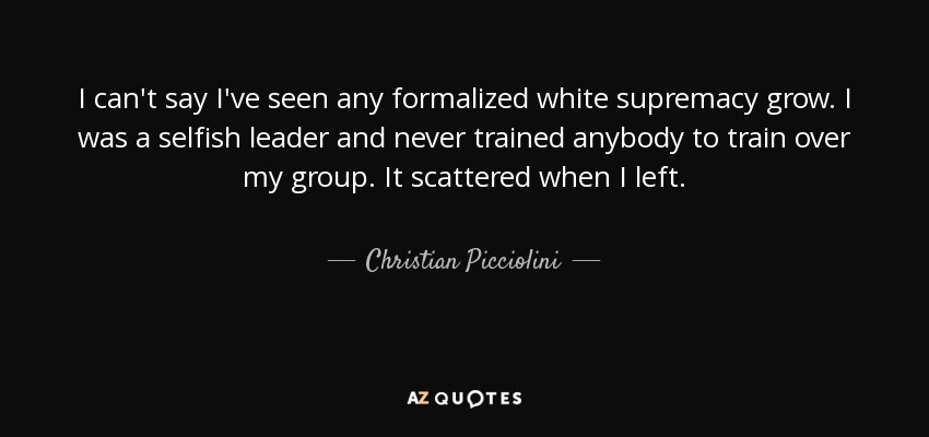 I can't say I've seen any formalized white supremacy grow. I was a selfish leader and never trained anybody to train over my group. It scattered when I left. - Christian Picciolini
