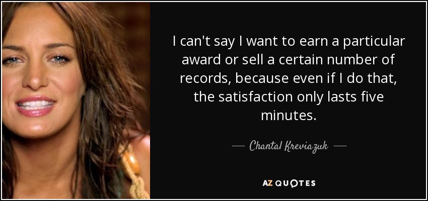 I can't say I want to earn a particular award or sell a certain number of records, because even if I do that, the satisfaction only lasts five minutes. - Chantal Kreviazuk