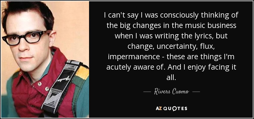 I can't say I was consciously thinking of the big changes in the music business when I was writing the lyrics, but change, uncertainty, flux, impermanence - these are things I'm acutely aware of. And I enjoy facing it all. - Rivers Cuomo