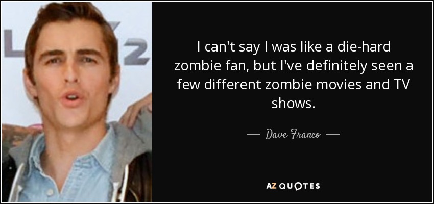 I can't say I was like a die-hard zombie fan, but I've definitely seen a few different zombie movies and TV shows. - Dave Franco
