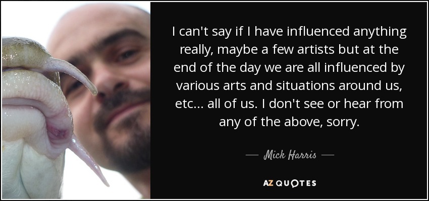 I can't say if I have influenced anything really, maybe a few artists but at the end of the day we are all influenced by various arts and situations around us, etc... all of us. I don't see or hear from any of the above, sorry. - Mick Harris