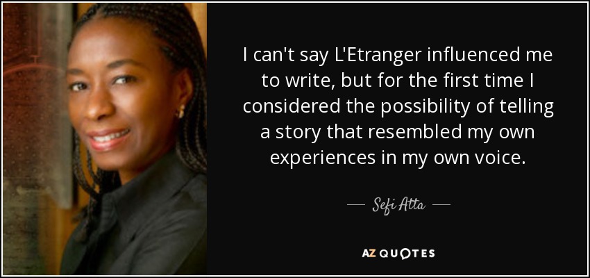 I can't say L'Etranger influenced me to write, but for the first time I considered the possibility of telling a story that resembled my own experiences in my own voice. - Sefi Atta