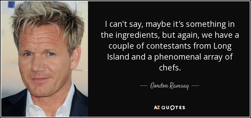 I can't say, maybe it's something in the ingredients, but again, we have a couple of contestants from Long Island and a phenomenal array of chefs. - Gordon Ramsay