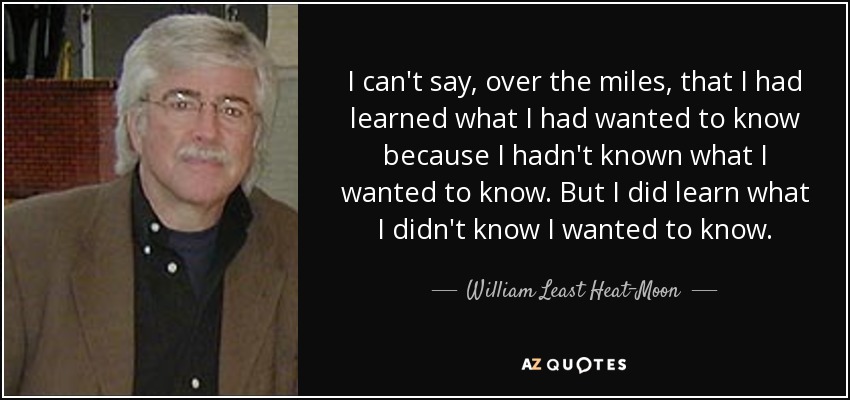 I can't say, over the miles, that I had learned what I had wanted to know because I hadn't known what I wanted to know. But I did learn what I didn't know I wanted to know. - William Least Heat-Moon