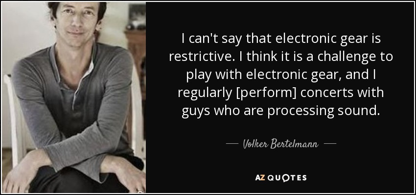 I can't say that electronic gear is restrictive. I think it is a challenge to play with electronic gear, and I regularly [perform] concerts with guys who are processing sound. - Volker Bertelmann