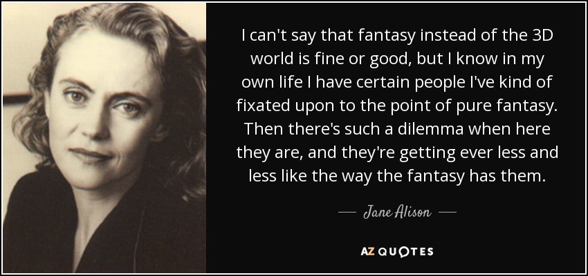 I can't say that fantasy instead of the 3D world is fine or good, but I know in my own life I have certain people I've kind of fixated upon to the point of pure fantasy. Then there's such a dilemma when here they are, and they're getting ever less and less like the way the fantasy has them. - Jane Alison