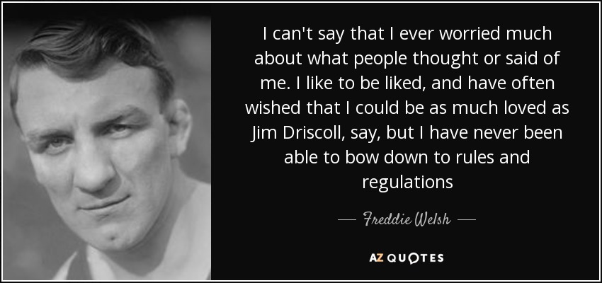 I can't say that I ever worried much about what people thought or said of me. I like to be liked, and have often wished that I could be as much loved as Jim Driscoll, say, but I have never been able to bow down to rules and regulations - Freddie Welsh