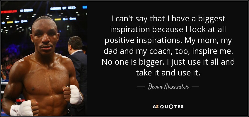 I can't say that I have a biggest inspiration because I look at all positive inspirations. My mom, my dad and my coach, too, inspire me. No one is bigger. I just use it all and take it and use it. - Devon Alexander