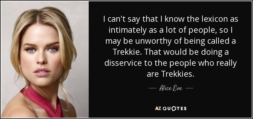 I can't say that I know the lexicon as intimately as a lot of people, so I may be unworthy of being called a Trekkie. That would be doing a disservice to the people who really are Trekkies. - Alice Eve