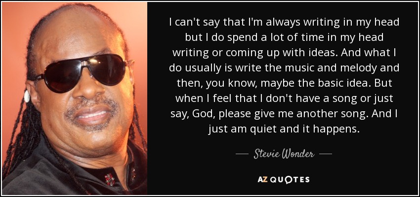I can't say that I'm always writing in my head but I do spend a lot of time in my head writing or coming up with ideas. And what I do usually is write the music and melody and then, you know, maybe the basic idea. But when I feel that I don't have a song or just say, God, please give me another song. And I just am quiet and it happens. - Stevie Wonder
