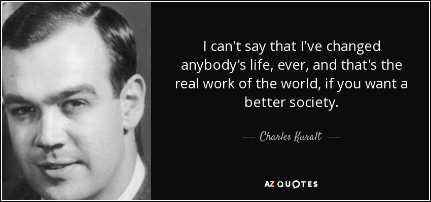 I can't say that I've changed anybody's life, ever, and that's the real work of the world, if you want a better society. - Charles Kuralt